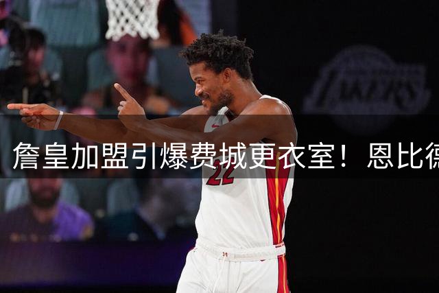 詹皇加盟引爆费城更衣室！恩比德领衔全队盛赞 西蒙斯回归传闻再起